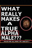 What Really Makes a True Alpha Male: Rules for All Men to Man Up !