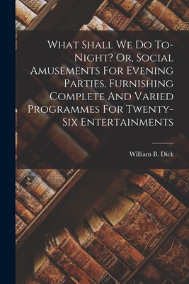 What Shall We Do To-night? Or, Social Amusements For Evening Parties. Furnishing Complete And Varied Programmes For Twenty-six Entertainments - Dick, William B (William Brisbane) (Creator)