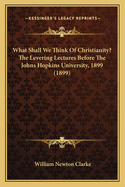 What Shall We Think Of Christianity? The Levering Lectures Before The Johns Hopkins University, 1899 (1899)