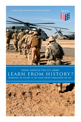What Should the U.S. Army Learn from History? - Determining the Strategy of the Future Through Understanding the Past: Persisting Concerns and Threats, Parallels and Analogies with the Present Days (What Changes and What Does Not), Recommendations for... - Institute, Strategic Studies, and Gray, Colin S