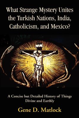 What Strange Mystery Unites the Turkish Nations, India, Catholicism, and Mexico?: A Concise But Detailed History of Things Divine and Earthly - Matlock, Gene D