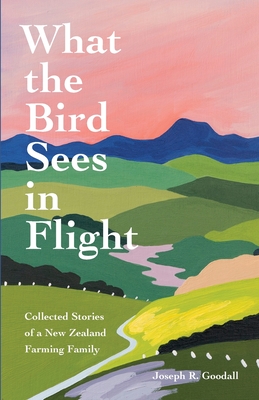 What the Bird Sees in Flight: Collected Stories of a New Zealand Farming Family - Goodall, Joseph R