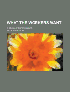 What The Workers Want: A Study of British Labor - Gleason, Arthur