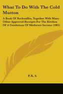 What to Do with the Cold Mutton: A Book of Rechauffes, Together with Many Other Approved Receipts for the Kitchen of a Gentleman of Moderate Income (1865)