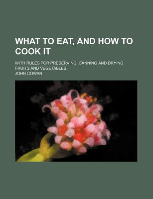 What to Eat, and How to Cook It: With Rules for Preserving, Canning and Drying Fruits and Vegetables - Cowan, John