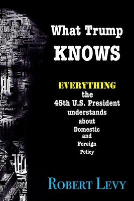 What Trump Knows: Everything the 45th President of the U.S. knows about Domestic and Foreign Policy - Levy, Robert, MD