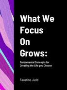 What We Focus On Grows: Fundamental Concepts for Creating the Life you Choose