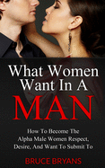 What Women Want in a Man: How to Become the Alpha Male Women Respect, Desire, and Want to Submit to