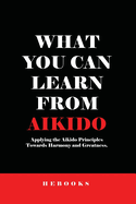 What You Can Learn from Aikido: Applying the Aikido Principles Towards Harmony and Greatness.