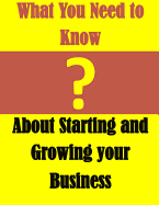 What You Need to Know: About Starting and Growing Your Business