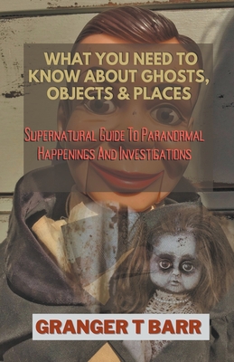 What You Should Know About Ghosts, Objects And Places: Supernatural Guide To Paranormal Happenings And Investigations - Barr, Granger T