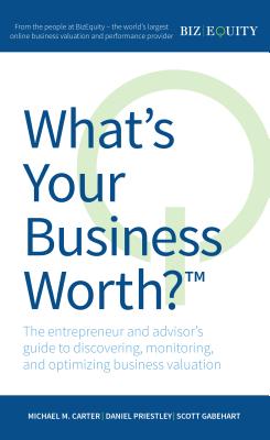 What's Your Business Worth? The entrepreneur and advisor's guide to discovering, monitoring, and optimizing business valuation - Carter, Michael M, and Priestley, Daniel, and Gabehart, Scott