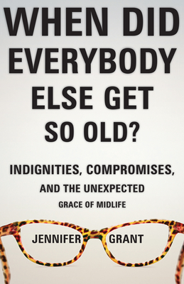 When Did Everybody Else Get So Old?: Indignities, Compromises, and the Unexpected Grace of Midlife - Grant, Jennifer