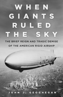 When Giants Ruled the Sky: The Brief Reign and Tragic Demise of the American Rigid Airship - Geoghegan, John J.