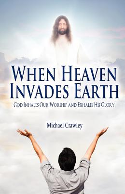 When Heaven Invades Earth: God Inhales Our Worship and Exhales His Glory - Crawley, Michael