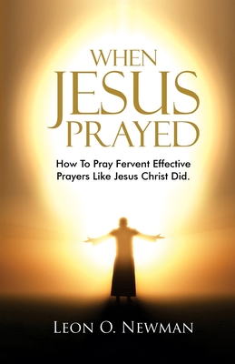 When Jesus Prayed: How To Pray Fervent Effective Prayers Like Jesus Christ Did - Newman, Leon O