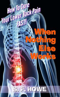 When Nothing Else Works: How To Cure Your Lower Back Pain Fast! - Howe, S F