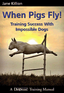 When Pigs Fly: Training Success with Impossible Dogs - Killion, Jane