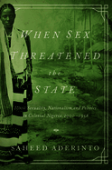 When Sex Threatened the State: Illicit Sexuality, Nationalism, and Politics in Colonial Nigeria, 1900-1958