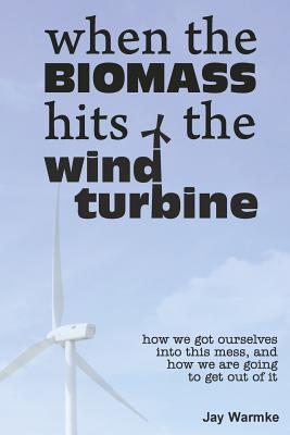 When the BioMass Hits the Wind Turbine: How we got ourselves into this mess, and how we are going to get out of it - Warmke, Jay, and Warmke, Annie (Editor)