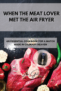 When the Meat Lover Met the Air Fryer: An Essential Cookbook for a Match Made in Culinary Heaven