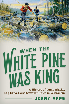 When the White Pine Was King: A History of Lumberjacks, Log Drives, and Sawdust Cities in Wisconsin - Apps, Jerry