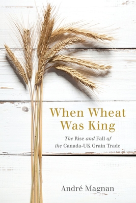 When Wheat Was King: The Rise and Fall of the Canada-UK Grain Trade - Magnan, Andr