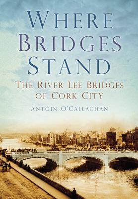 Where Bridges Stand: The River Lee Bridges of Cork City - O'Callaghan, Antoin