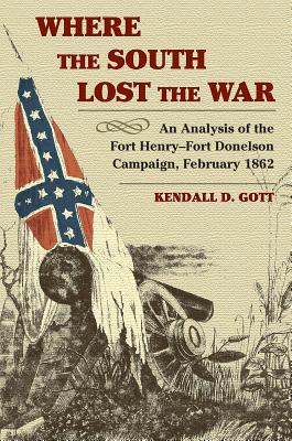 Where the South Lost the War: An Analysis of the Fort Henry-Fort Donelson Campaign, February 1862 - Gott, Kendall D