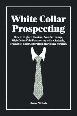 White Collar Prospecting: How to Replace Random, Low-Percentage, High-Labor Cold Prospecting with a Reliable, Trackable, Lead Generation Marketing Strategy - Nichols, Shane