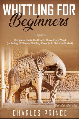 Whittling For Beginners: Complete Guide On How to Carve From Wood (Including 52 Simple Whittling Projects To Get You Started) - Prince, Charles