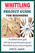 Whittling Project Guide for Beginners: An Ultimate Starter Guide with Step by Step Instructions, Tips and Illustrations on Easy Wood Carving Ideas