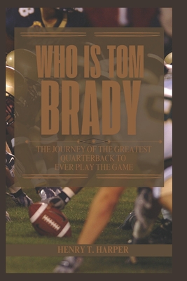 Who is Tom Brady: The Journey of the Greatest Quarterback to Ever Play the Game - T Harper, Henry