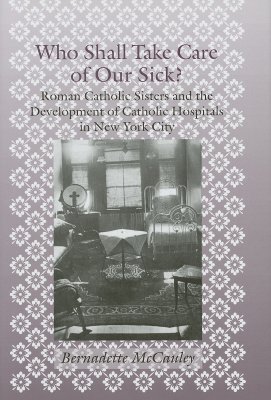 Who Shall Take Care of Our Sick?: Roman Catholic Sisters and the Development of Catholic Hospitals in New York City - McCauley, Bernadette, Professor