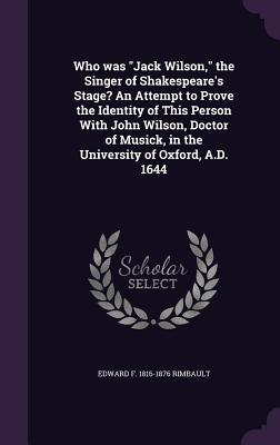 Who was "Jack Wilson," the Singer of Shakespeare's Stage? An Attempt to Prove the Identity of This Person With John Wilson, Doctor of Musick, in the University of Oxford, A.D. 1644 - Rimbault, Edward F 1816-1876