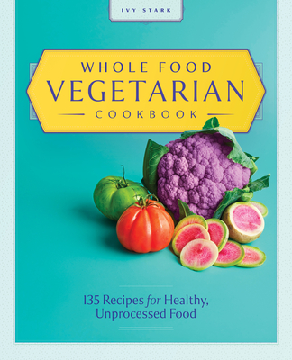Whole Food Vegetarian Cookbook: 135 Recipes for Healthy, Unprocessed Food - Stark, Ivy