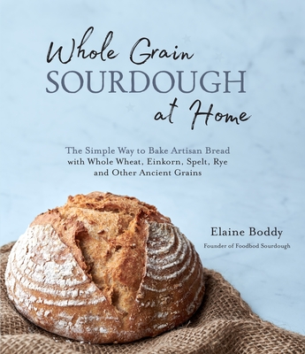 Whole Grain Sourdough at Home: The Simple Way to Bake Artisan Bread with Whole Wheat, Einkorn, Spelt, Rye and Other Ancient Grains - Boddy, Elaine