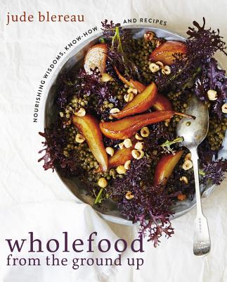Wholefood from the Ground Up: Nourishing Wisdom - Know How - Recipes - Blereau, Jude