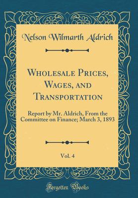 Wholesale Prices, Wages, and Transportation, Vol. 4: Report by Mr. Aldrich, from the Committee on Finance; March 3, 1893 (Classic Reprint) - Aldrich, Nelson Wilmarth