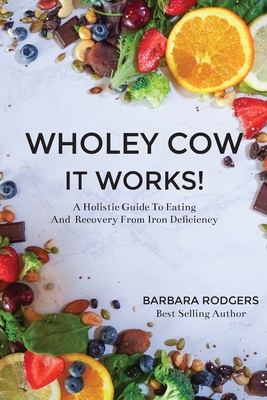 Wholey Cow It Works!: A Holistic Guide To Eating And Recovery From Iron Deficiency - Rodgers, Barbara