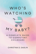 Who's Watching My Baby: The Complete Guide To Competent Childcare