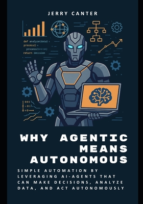 Why Agentic Means Autonomous: Simple Automation by Leveraging AI-Agents That Can Make Decisions, Analyze Data, and Act Autonomously - Canter, Jerry