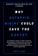 WHY ASTEROID MINING COULD SAVE THE EARTH? Hidden Treasures of the Cosmos: An Inside Look at the Science, Economics, Potential of Space Resources, Billion-Dollar Opportunities, and Humanity's Next ...