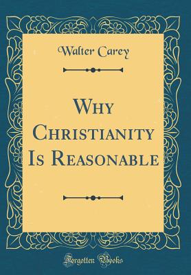 Why Christianity Is Reasonable (Classic Reprint) - Carey, Walter