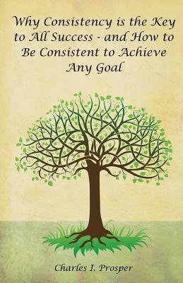 Why Consistency Is the Key to All Success - And How to Be Consistent to Achieve Any Goal - Prosper, Charles I