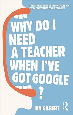 Why Do I Need a Teacher When I've Got Google?: The Essential Guide to the Big Issues for Every Twenty-First Century Teacher - Gilbert, Ian