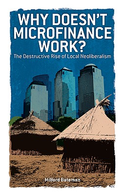 Why Doesn't Microfinance Work?: The Destructive Rise of Local Neoliberalism - Bateman, Milford