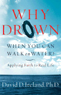 Why Drown When You Can Walk on Water?: Applying Faith to Real Life - Ireland, David D, PH.D