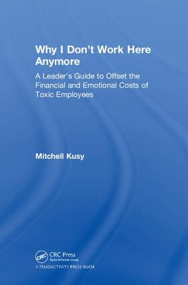 Why I Don't Work Here Anymore: A Leader's Guide to Offset the Financial and Emotional Costs of Toxic Employees - Kusy, Mitchell