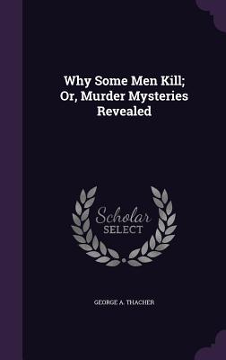 Why Some Men Kill; Or, Murder Mysteries Revealed - Thacher, George A